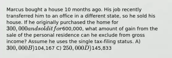 Marcus bought a house 10 months ago. His job recently transferred him to an office in a different state, so he sold his house. If he originally purchased the home for 300,000 and sold it for600,000, what amount of gain from the sale of the personal residence can he exclude from gross income? Assume he uses the single tax-filing status. A) 300,000 B)104,167 C) 250,000 D)145,833