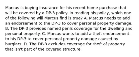 Marcus is buying insurance for his recent home purchase that will be covered by a DP-3 policy. In reading his policy, which one of the following will Marcus find is true? A. Marcus needs to add an endorsement to the DP-3 to cover personal property damage. B. The DP-3 provides named perils coverage for the dwelling and personal property. C. Marcus wants to add a theft endorsement to his DP-3 to cover personal property damage caused by burglars. D. The DP-3 excludes coverage for theft of property that isn't part of the covered structure.