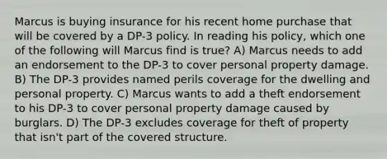 Marcus is buying insurance for his recent home purchase that will be covered by a DP-3 policy. In reading his policy, which one of the following will Marcus find is true? A) Marcus needs to add an endorsement to the DP-3 to cover personal property damage. B) The DP-3 provides named perils coverage for the dwelling and personal property. C) Marcus wants to add a theft endorsement to his DP-3 to cover personal property damage caused by burglars. D) The DP-3 excludes coverage for theft of property that isn't part of the covered structure.