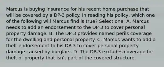 Marcus is buying insurance for his recent home purchase that will be covered by a DP-3 policy. In reading his policy, which one of the following will Marcus find is true? Select one: A. Marcus needs to add an endorsement to the DP-3 to cover personal property damage. B. The DP-3 provides named perils coverage for the dwelling and personal property. C. Marcus wants to add a theft endorsement to his DP-3 to cover personal property damage caused by burglars. D. The DP-3 excludes coverage for theft of property that isn't part of the covered structure.