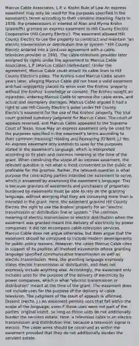 Marcus Cable Associates, L.P. v. Krohn Rule of Law An express easement may only be used for the purposes specified in the easement's terms according to their common meaning. Facts In 1939, the predecessors in interest of Alan and Myrna Krohn (plaintiffs) granted an express easement to Hill County Electric Cooperative (Hill County Electric). The easement allowed Hill County Electric to use the property to construct and maintain "an electric transmission or distribution line or system." Hill County Electric entered into a joint-use agreement with a cable-television provider in 1991. The cable-television provider later assigned its rights under the agreement to Marcus Cable Associates, L.P. (Marcus Cable) (defendant). Under the agreement, Marcus Cable could attach its cable lines to Hill County Electric's poles. The Krohns sued Marcus Cable seven years later, alleging Marcus Cable did not have a valid easement and had negligently placed its wires over the Krohns' property without the Krohns' knowledge or consent. The Krohns sought an injunction, ordering Marcus Cable to remove the cable wires, and actual and exemplary damages. Marcus Cable argued it had a right to use Hill County Electric's poles under Hill County Electric's easement for the use of the Krohns' property. The trial court granted summary judgment for Marcus Cable. The court of appeals reversed, and Marcus Cable appealed to the Supreme Court of Texas. Issue May an express easement only be used for the purposes specified in the easement's terms according to their common meaning? Holding and Reasoning (O'Neill, J.) Yes. An express easement only extends to uses for the purposes stated in the easement's language, which is interpreted according to its plain and common meaning at the time of the grant. When construing the scope of an express easement, the relevant question is not what is most convenient to the public or profitable for the grantee. Rather, the relevant question is what purpose the contracting parties intended the easement to serve, which is answered by examining the easement's language. This is because grantors of easements and purchasers of properties burdened by easements must be able to rely on the granting language, without worrying that they are conveying more than is intended in the grant. Here, the easement granted Hill County Electric the right to use the Krohns' property for an "electric transmission or distribution line or system." The common meaning of electric transmission or electric distribution when the easement was granted meant the delivery of electricity by power companies. It did not encompass cable-television services. Marcus Cable does not argue otherwise, but does argue that the easement should be construed to include modern developments for public policy reasons. However, the cases Marcus Cable cites in support of its position all involved easements whose granting language specified communicative transmission as well as electric transmission. Here, the granting language expressly states electric transmission or distribution, and does not expressly include anything else. Accordingly, the easement only includes uses for the purpose of the delivery of electricity by power companies, which is what "electric transmission or distribution" meant at the time of the grant. The easement does not include uses for the purpose of the delivery of cable television. The judgment of the court of appeals is affirmed. Dissent (Hecht, J.) An easement permits uses that fall within the scope of the language, even if those uses were not part of the parties' original intent, so long as those uses do not additionally burden the servient estate. Here, a television cable is an electric transmission and distribution line, because a television signal is electric. The cable wires should be construed as within the easement provided that they do not additionally burden the servient estate.