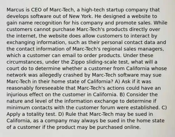 Marcus is CEO of Marc-Tech, a high-tech startup company that develops software out of New York. He designed a website to gain name recognition for his company and promote sales. While customers cannot purchase Marc-Tech's products directly over the internet, the website does allow customers to interact by exchanging information, such as their personal contact data and the contact information of Marc-Tech's regional sales managers, which a customer can email to order products. Under these circumstances, under the Zippo sliding-scale test, what will a court do to determine whether a customer from California whose network was allegedly crashed by Marc-Tech software may sue Marc-Tech in their home state of California? A) Ask if it was reasonably foreseeable that Marc-Tech's actions could have an injurious effect on the customer in California. B) Consider the nature and level of the information exchange to determine if minimum contacts with the customer forum were established. C) Apply a totality test. D) Rule that Marc-Tech may be sued in California, as a company may always be sued in the home state of a customer if the product may be purchased online.