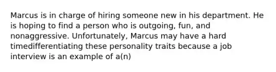 Marcus is in charge of hiring someone new in his department. He is hoping to find a person who is outgoing, fun, and nonaggressive. Unfortunately, Marcus may have a hard timedifferentiating these personality traits because a job interview is an example of a(n)