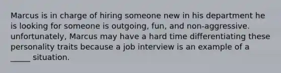 Marcus is in charge of hiring someone new in his department he is looking for someone is outgoing, fun, and non-aggressive. unfortunately, Marcus may have a hard time differentiating these personality traits because a job interview is an example of a _____ situation.