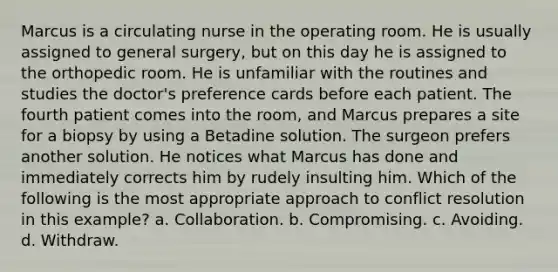 Marcus is a circulating nurse in the operating room. He is usually assigned to general surgery, but on this day he is assigned to the orthopedic room. He is unfamiliar with the routines and studies the doctor's preference cards before each patient. The fourth patient comes into the room, and Marcus prepares a site for a biopsy by using a Betadine solution. The surgeon prefers another solution. He notices what Marcus has done and immediately corrects him by rudely insulting him. Which of the following is the most appropriate approach to conflict resolution in this example? a. Collaboration. b. Compromising. c. Avoiding. d. Withdraw.