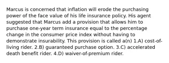 Marcus is concerned that inflation will erode the purchasing power of the face value of his life insurance policy. His agent suggested that Marcus add a provision that allows him to purchase one-year term insurance equal to the percentage change in the consumer price index without having to demonstrate insurability. This provision is called a(n) 1.A) cost-of-living rider. 2.B) guaranteed purchase option. 3.C) accelerated death benefit rider. 4.D) waiver-of-premium rider.