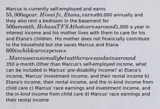 Marcus is currently self-employed and earns 55,000 a year. His wife, Etana, earns80,000 annually and they also rent a bedroom in the basement for 500 a month. He has a TFSA that earns around1,000 a year in interest income and his mother lives with them to care for his and Etana's children. His mother does not financially contribute to the household but she saves Marcus and Etana 600 in child care expenses. Marcus occasionally bets at the races and wins around350 a month.Other than Marcus's self-employed income, what can be included in Marcus' pre-disability income? a) Etana's income, Marcus' investment income, and their rental income b) Etana's income, their rental income, and the in-kind income from child care c) Marcus' race earnings and investment income, and the in-kind income from child care d) Marcus' race earnings and their rental income