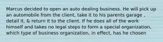 Marcus decided to open an auto dealing business. He will pick up an automobile from the client, take it to his parents garage , detail it, & return it to the client. If he does all of the work himself and takes no legal steps to form a special organization, which type of business organization, in effect, has he chosen