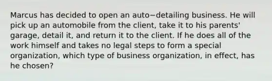 Marcus has decided to open an auto−detailing business. He will pick up an automobile from the​ client, take it to his​ parents' garage, detail​ it, and return it to the client. If he does all of the work himself and takes no legal steps to form a special​ organization, which type of business​ organization, in​ effect, has he​ chosen?