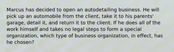 Marcus has decided to open an autodetailing business. He will pick up an automobile from the​ client, take it to his​ parents' garage, detail​ it, and return it to the client. If he does all of the work himself and takes no legal steps to form a special​ organization, which type of business​ organization, in​ effect, has he​ chosen?