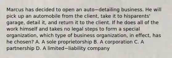 Marcus has decided to open an auto−detailing business. He will pick up an automobile from the​ client, take it to his​parents' garage, detail​ it, and return it to the client. If he does all of the work himself and takes no legal steps to form a special​ organization, which type of business​ organization, in​ effect, has he​ chosen? A. A sole proprietorship B. A corporation C. A partnership D. A limited−liability company