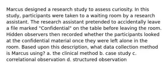 Marcus designed a research study to assess curiosity. In this study, participants were taken to a waiting room by a research assistant. The research assistant pretended to accidentally leave a file marked "Confidential" on the table before leaving the room. Hidden observers then recorded whether the participants looked at the confidential material once they were left alone in the room. Based upon this description, what data collection method is Marcus using? a. the clinical method b. case study c. correlational observation d. structured observation