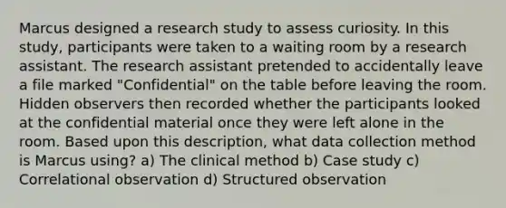 Marcus designed a research study to assess curiosity. In this study, participants were taken to a waiting room by a research assistant. The research assistant pretended to accidentally leave a file marked "Confidential" on the table before leaving the room. Hidden observers then recorded whether the participants looked at the confidential material once they were left alone in the room. Based upon this description, what data collection method is Marcus using? a) The clinical method b) Case study c) Correlational observation d) Structured observation