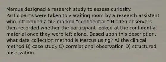 Marcus designed a research study to assess curiosity. Participants were taken to a waiting room by a research assistant who left behind a file marked "confidential." Hidden observers then recorded whether the participant looked at the confidential material once they were left alone. Based upon this description, what data collection method is Marcus using? A) the clinical method B) case study C) correlational observation D) structured observation