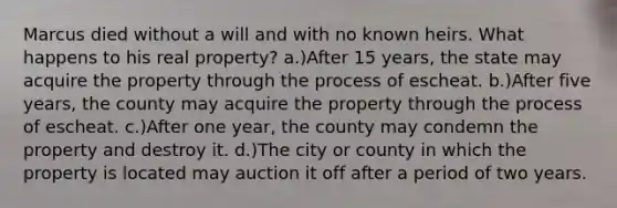 Marcus died without a will and with no known heirs. What happens to his real property? a.)After 15 years, the state may acquire the property through the process of escheat. b.)After five years, the county may acquire the property through the process of escheat. c.)After one year, the county may condemn the property and destroy it. d.)The city or county in which the property is located may auction it off after a period of two years.