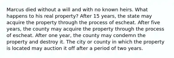 Marcus died without a will and with no known heirs. What happens to his real property? After 15 years, the state may acquire the property through the process of escheat. After five years, the county may acquire the property through the process of escheat. After one year, the county may condemn the property and destroy it. The city or county in which the property is located may auction it off after a period of two years.