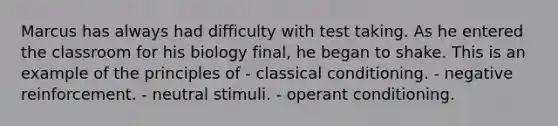 Marcus has always had difficulty with test taking. As he entered the classroom for his biology​ final, he began to shake. This is an example of the principles of - classical conditioning. - negative reinforcement. - neutral stimuli. - operant conditioning.