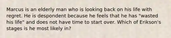 Marcus is an elderly man who is looking back on his life with regret. He is despondent because he feels that he has "wasted his life" and does not have time to start over. Which of Erikson's stages is he most likely in?