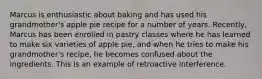 Marcus is enthusiastic about baking and has used his grandmother's apple pie recipe for a number of years. Recently, Marcus has been enrolled in pastry classes where he has learned to make six varieties of apple pie, and when he tries to make his grandmother's recipe, he becomes confused about the ingredients. This is an example of retroactive interference.