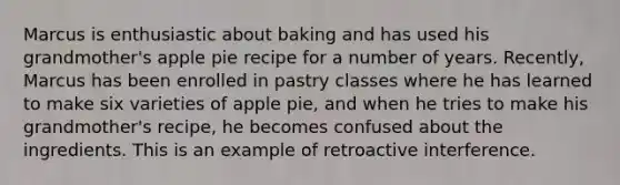 Marcus is enthusiastic about baking and has used his grandmother's apple pie recipe for a number of years. Recently, Marcus has been enrolled in pastry classes where he has learned to make six varieties of apple pie, and when he tries to make his grandmother's recipe, he becomes confused about the ingredients. This is an example of retroactive interference.