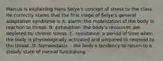 Marcus is explaining Hans Selye's concept of stress to the class. He correctly states that the first stage of Selye's general adaptation syndrome is A. alarm: the mobilization of the body in reaction to threat. B. exhaustion: the body's resources are depleted by chronic stress. C. resistance: a period of time when the body is physiologically activated and prepared to respond to the threat. D. homeostasis: : the body's tendency to return to a steady state of normal functioning.