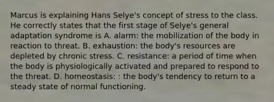 Marcus is explaining Hans Selye's concept of stress to the class. He correctly states that the first stage of Selye's general adaptation syndrome is A. alarm: the mobilization of the body in reaction to threat. B. exhaustion: the body's resources are depleted by chronic stress. C. resistance: a period of time when the body is physiologically activated and prepared to respond to the threat. D. homeostasis: : the body's tendency to return to a steady state of normal functioning.