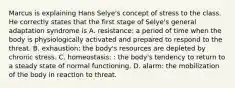 Marcus is explaining Hans Selye's concept of stress to the class. He correctly states that the first stage of Selye's general adaptation syndrome is A. resistance: a period of time when the body is physiologically activated and prepared to respond to the threat. B. exhaustion: the body's resources are depleted by chronic stress. C. homeostasis: : the body's tendency to return to a steady state of normal functioning. D. alarm: the mobilization of the body in reaction to threat.