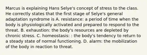 Marcus is explaining Hans Selye's concept of stress to the class. He correctly states that the first stage of Selye's general adaptation syndrome is A. resistance: a period of time when the body is physiologically activated and prepared to respond to the threat. B. exhaustion: the body's resources are depleted by chronic stress. C. homeostasis: : the body's tendency to return to a steady state of normal functioning. D. alarm: the mobilization of the body in reaction to threat.