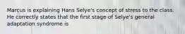 Marcus is explaining Hans Selye's concept of stress to the class. He correctly states that the first stage of Selye's general adaptation syndrome is