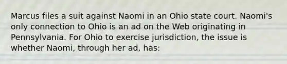 Marcus files a suit against Naomi in an Ohio state court. Naomi's only connection to Ohio is an ad on the Web originating in Pennsylvania. For Ohio to exercise jurisdiction, the issue is whether Naomi, through her ad, has: