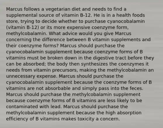 Marcus follows a vegetarian diet and needs to find a supplemental source of vitamin B-12. He is in a health foods store, trying to decide whether to purchase cyanocobalamin (vitamin B-12) or its more expensive coenzyme form, methylcobalamin. What advice would you give Marcus concerning the difference between B vitamin supplements and their coenzyme forms? Marcus should purchase the cyanocobalamin supplement because coenzyme forms of B vitamins must be broken down in the digestive tract before they can be absorbed; the body then synthesizes the coenzymes it needs from vitamin precursors, making the methylcobalamin an unnecessary expense. Marcus should purchase the cyanocobalamin supplement because the coenzyme forms of B vitamins are not absorbable and simply pass into the feces. Marcus should purchase the methylcobalamin supplement because coenzyme forms of B vitamins are less likely to be contaminated with lead. Marcus should purchase the methylcobalamin supplement because the high absorption efficiency of B vitamins makes toxicity a concern.