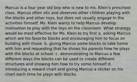 Marcus is a four year old boy who is new to ms. Klein's preschool class. Marcus often sits and observes other children playing with the blocks and other toys, but does not usually engage In the activities himself. Ms. Klein wants to help Marcus develop motivation to play with the toys on the classroom. What strategy would be most effective for Ms. Klein to try first a. asking Marcus which are his favorite blocks and encouraging him to focus on building with those. b. giving Marcus some blocks to take home with him and requesting that he shows his parents how he plays with the blocks at school. c. demonstrating to Marcus a few different ways the blocks can be used to create different structures and showing him how to try some himself d. introducing a reward chart and giving Marcus a sticker on his chart each time he plays with blocks.