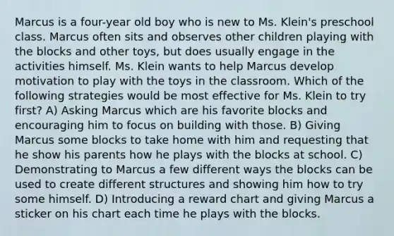 Marcus is a four-year old boy who is new to Ms. Klein's preschool class. Marcus often sits and observes other children playing with the blocks and other toys, but does usually engage in the activities himself. Ms. Klein wants to help Marcus develop motivation to play with the toys in the classroom. Which of the following strategies would be most effective for Ms. Klein to try first? A) Asking Marcus which are his favorite blocks and encouraging him to focus on building with those. B) Giving Marcus some blocks to take home with him and requesting that he show his parents how he plays with the blocks at school. C) Demonstrating to Marcus a few different ways the blocks can be used to create different structures and showing him how to try some himself. D) Introducing a reward chart and giving Marcus a sticker on his chart each time he plays with the blocks.