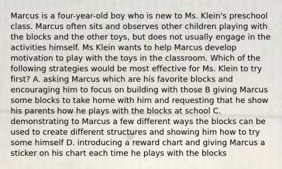 Marcus is a four-year-old boy who is new to Ms. Klein's preschool class. Marcus often sits and observes other children playing with the blocks and the other toys, but does not usually engage in the activities himself. Ms Klein wants to help Marcus develop motivation to play with the toys in the classroom. Which of the following strategies would be most effective for Ms. Klein to try first? A. asking Marcus which are his favorite blocks and encouraging him to focus on building with those B giving Marcus some blocks to take home with him and requesting that he show his parents how he plays with the blocks at school C. demonstrating to Marcus a few different ways the blocks can be used to create different structures and showing him how to try some himself D. introducing a reward chart and giving Marcus a sticker on his chart each time he plays with the blocks