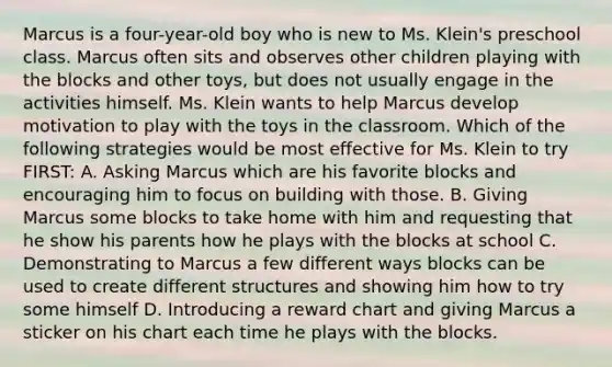 Marcus is a four-year-old boy who is new to Ms. Klein's preschool class. Marcus often sits and observes other children playing with the blocks and other toys, but does not usually engage in the activities himself. Ms. Klein wants to help Marcus develop motivation to play with the toys in the classroom. Which of the following strategies would be most effective for Ms. Klein to try FIRST: A. Asking Marcus which are his favorite blocks and encouraging him to focus on building with those. B. Giving Marcus some blocks to take home with him and requesting that he show his parents how he plays with the blocks at school C. Demonstrating to Marcus a few different ways blocks can be used to create different structures and showing him how to try some himself D. Introducing a reward chart and giving Marcus a sticker on his chart each time he plays with the blocks.