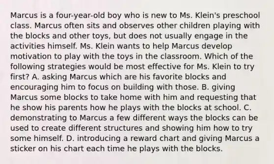 Marcus is a four-year-old boy who is new to Ms. Klein's preschool class. Marcus often sits and observes other children playing with the blocks and other toys, but does not usually engage in the activities himself. Ms. Klein wants to help Marcus develop motivation to play with the toys in the classroom. Which of the following strategies would be most effective for Ms. Klein to try first? A. asking Marcus which are his favorite blocks and encouraging him to focus on building with those. B. giving Marcus some blocks to take home with him and requesting that he show his parents how he plays with the blocks at school. C. demonstrating to Marcus a few different ways the blocks can be used to create different structures and showing him how to try some himself. D. introducing a reward chart and giving Marcus a sticker on his chart each time he plays with the blocks.