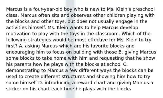 Marcus is a four-year-old boy who is new to Ms. Klein's preschool class. Marcus often sits and observes other children playing with the blocks and other toys, but does not usually engage in the activities himself. Ms. Klein wants to help Marcus develop motivation to play with the toys in the classroom. Which of the following strategies would be most effective for Ms. Klein to try first? A. asking Marcus which are his favorite blocks and encouraging him to focus on building with those B. giving Marcus some blocks to take home with him and requesting that he show his parents how he plays with the blocks at school C. demonstrating to Marcus a few different ways the blocks can be used to create different structures and showing him how to try some himself D. introducing a reward chart and giving Marcus a sticker on his chart each time he plays with the blocks