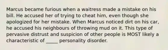 Marcus became furious when a waitress made a mistake on his bill. He accused her of trying to cheat him, even though she apologized for her mistake. When Marcus noticed dirt on his car, he accused his neighbours of throwing mud on it. This type of pervasive distrust and suspicion of other people is MOST likely a characteristic of _____ personality disorder.