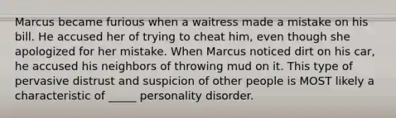 Marcus became furious when a waitress made a mistake on his bill. He accused her of trying to cheat him, even though she apologized for her mistake. When Marcus noticed dirt on his car, he accused his neighbors of throwing mud on it. This type of pervasive distrust and suspicion of other people is MOST likely a characteristic of _____ personality disorder.