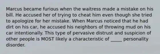 Marcus became furious when the waitress made a mistake on his bill. He accused her of trying to cheat him even though she tried to apologize for her mistake. When Marcus noticed that he had dirt on his car, he accused his neighbors of throwing mud on his car intentionally. This type of pervasive distrust and suspicion of other people is MOST likely a characteristic of _____ personality disorder.