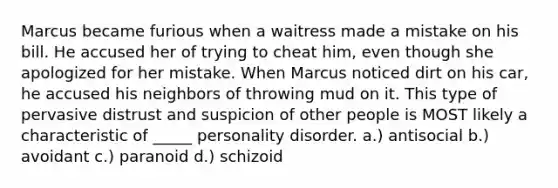 Marcus became furious when a waitress made a mistake on his bill. He accused her of trying to cheat him, even though she apologized for her mistake. When Marcus noticed dirt on his car, he accused his neighbors of throwing mud on it. This type of pervasive distrust and suspicion of other people is MOST likely a characteristic of _____ personality disorder. a.) antisocial b.) avoidant c.) paranoid d.) schizoid