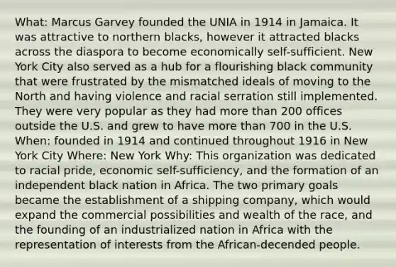 What: Marcus Garvey founded the UNIA in 1914 in Jamaica. It was attractive to northern blacks, however it attracted blacks across the diaspora to become economically self-sufficient. New York City also served as a hub for a flourishing black community that were frustrated by the mismatched ideals of moving to the North and having violence and racial serration still implemented. They were very popular as they had more than 200 offices outside the U.S. and grew to have more than 700 in the U.S. When: founded in 1914 and continued throughout 1916 in New York City Where: New York Why: This organization was dedicated to racial pride, economic self-sufficiency, and the formation of an independent black nation in Africa. The two primary goals became the establishment of a shipping company, which would expand the commercial possibilities and wealth of the race, and the founding of an industrialized nation in Africa with the representation of interests from the African-decended people.