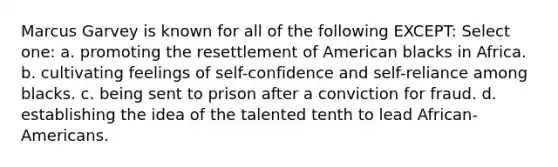 Marcus Garvey is known for all of the following EXCEPT: Select one: a. promoting the resettlement of American blacks in Africa. b. cultivating feelings of self-confidence and self-reliance among blacks. c. being sent to prison after a conviction for fraud. d. establishing the idea of the talented tenth to lead African-Americans.