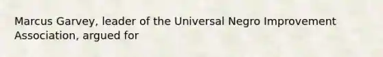 Marcus Garvey, leader of the Universal Negro Improvement Association, argued for