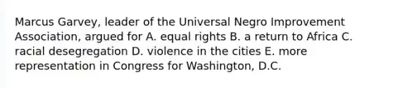 Marcus Garvey, leader of the Universal Negro Improvement Association, argued for A. equal rights B. a return to Africa C. racial desegregation D. violence in the cities E. more representation in Congress for Washington, D.C.