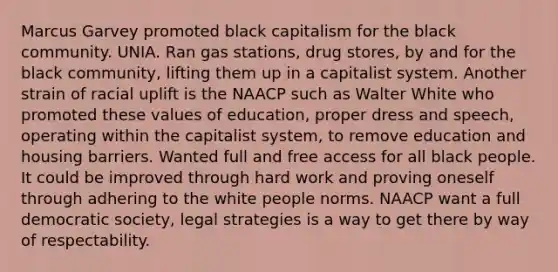 Marcus Garvey promoted black capitalism for the black community. UNIA. Ran gas stations, drug stores, by and for the black community, lifting them up in a capitalist system. Another strain of racial uplift is the NAACP such as Walter White who promoted these values of education, proper dress and speech, operating within the capitalist system, to remove education and housing barriers. Wanted full and free access for all black people. It could be improved through hard work and proving oneself through adhering to the white people norms. NAACP want a full democratic society, legal strategies is a way to get there by way of respectability.