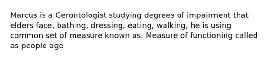 Marcus is a Gerontologist studying degrees of impairment that elders face, bathing, dressing, eating, walking, he is using common set of measure known as. Measure of functioning called as people age