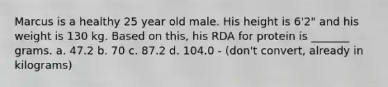 Marcus is a healthy 25 year old male. His height is 6'2" and his weight is 130 kg. Based on this, his RDA for protein is _______ grams. a. 47.2 b. 70 c. 87.2 d. 104.0 - (don't convert, already in kilograms)