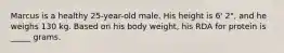 Marcus is a healthy 25-year-old male. His height is 6' 2", and he weighs 130 kg. Based on his body weight, his RDA for protein is _____ grams.