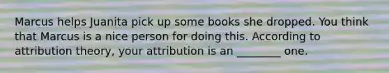 Marcus helps Juanita pick up some books she dropped. You think that Marcus is a nice person for doing this. According to attribution theory, your attribution is an ________ one.